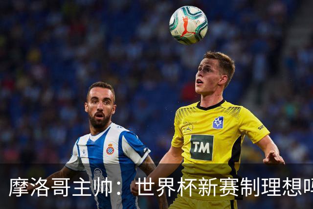摩洛哥主帅：世界杯新赛制理想吗？也许不，我们有得选吗？没有