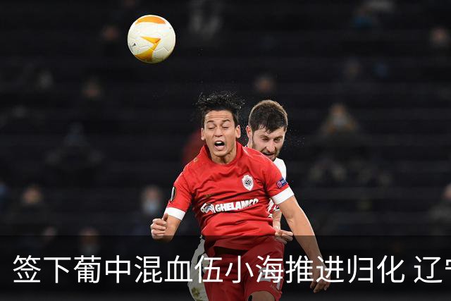 签下葡中混血伍小海推进归化 辽宁铁人中甲冲浪