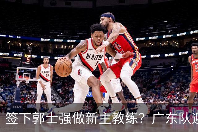 签下郭士强做新主教练？广东队迎来换帅机会，杜锋有望执教国家队