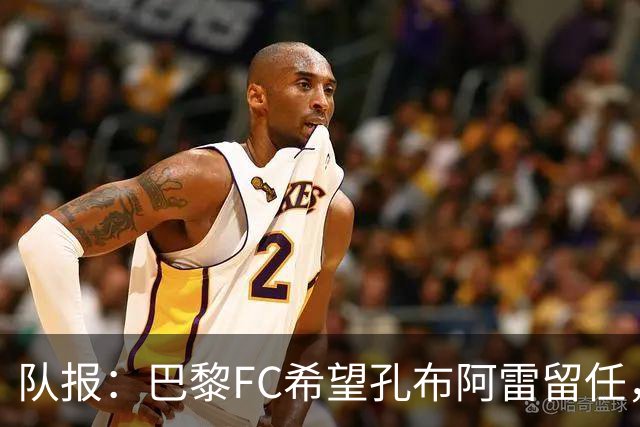 队报：巴黎FC希望孔布阿雷留任，但也在接触热内西奥作为预防措施